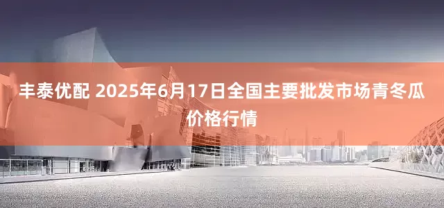 丰泰优配 2025年6月17日全国主要批发市场青冬瓜价格行情