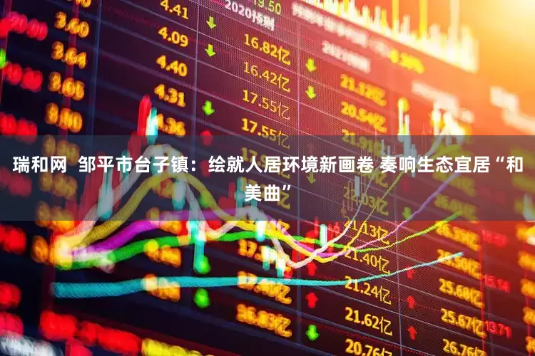 瑞和网  邹平市台子镇：绘就人居环境新画卷 奏响生态宜居“和美曲”
