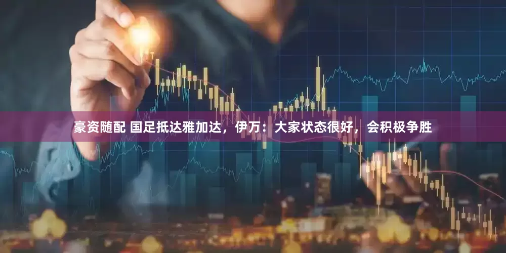豪资随配 国足抵达雅加达，伊万：大家状态很好，会积极争胜