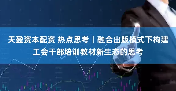 天盈资本配资 热点思考丨融合出版模式下构建工会干部培训教材新生态的思考