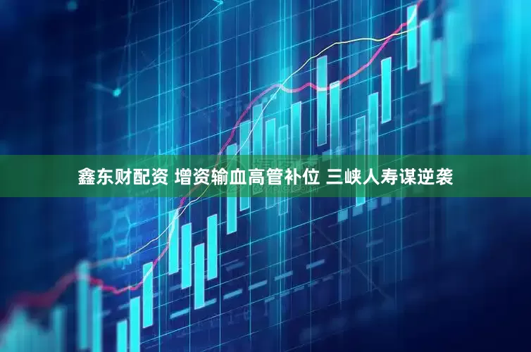 鑫东财配资 增资输血高管补位 三峡人寿谋逆袭