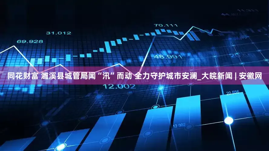 同花财富 ﻿濉溪县城管局闻“汛”而动 全力守护城市安澜_大皖新闻 | 安徽网