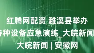 红腾网配资 ﻿濉溪县举办天然气特种设备应急演练_大皖新闻 | 安徽网