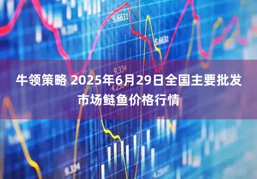 牛领策略 2025年6月29日全国主要批发市场鲢鱼价格行情