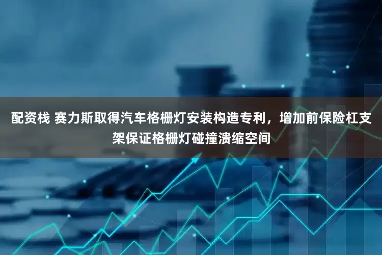 配资栈 赛力斯取得汽车格栅灯安装构造专利，增加前保险杠支架保证格栅灯碰撞溃缩空间