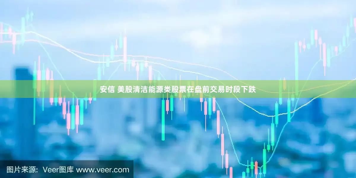 安信 美股清洁能源类股票在盘前交易时段下跌