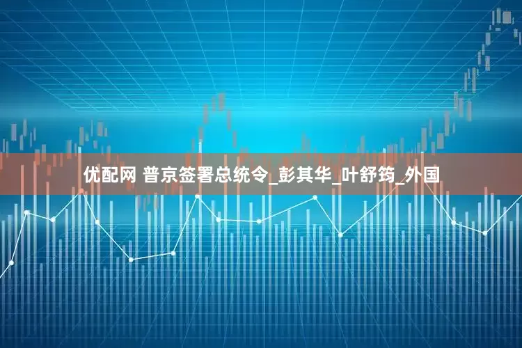优配网 普京签署总统令_彭其华_叶舒筠_外国