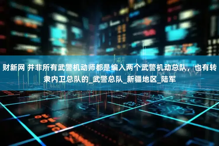 财新网 并非所有武警机动师都是编入两个武警机动总队，也有转隶内卫总队的_武警总队_新疆地区_陆军