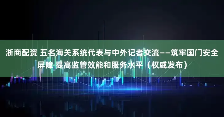浙商配资 五名海关系统代表与中外记者交流——筑牢国门安全屏障 提高监管效能和服务水平（权威发布）