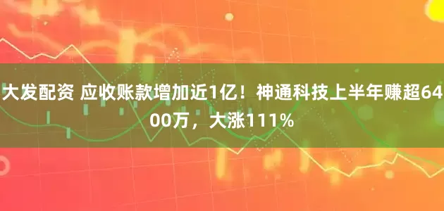 大发配资 应收账款增加近1亿！神通科技上半年赚超6400万，大涨111%
