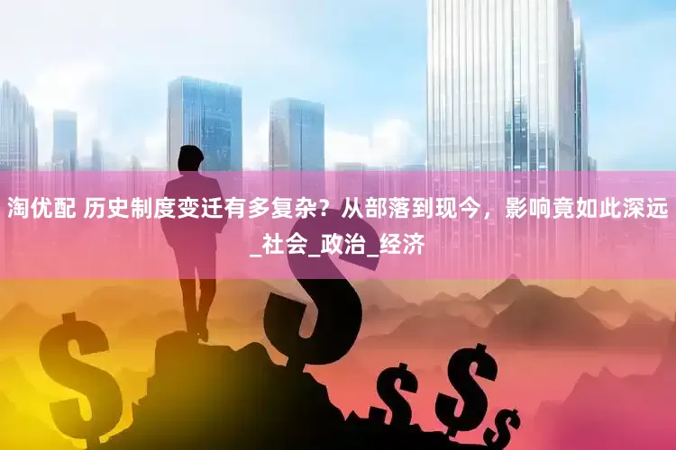 淘优配 历史制度变迁有多复杂？从部落到现今，影响竟如此深远_社会_政治_经济