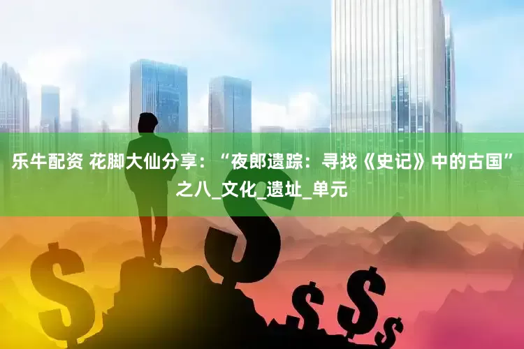 乐牛配资 花脚大仙分享：“夜郎遗踪：寻找《史记》中的古国”之八_文化_遗址_单元