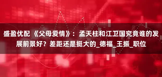 盛盈优配 《父母爱情》：孟天柱和江卫国究竟谁的发展前景好？差距还是挺大的_德福_王振_职位