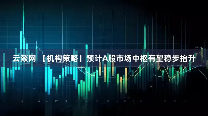 云燚网 【机构策略】预计A股市场中枢有望稳步抬升
