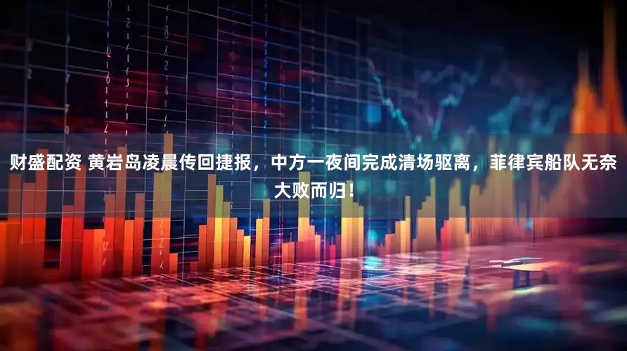 财盛配资 黄岩岛凌晨传回捷报，中方一夜间完成清场驱离，菲律宾船队无奈大败而归！