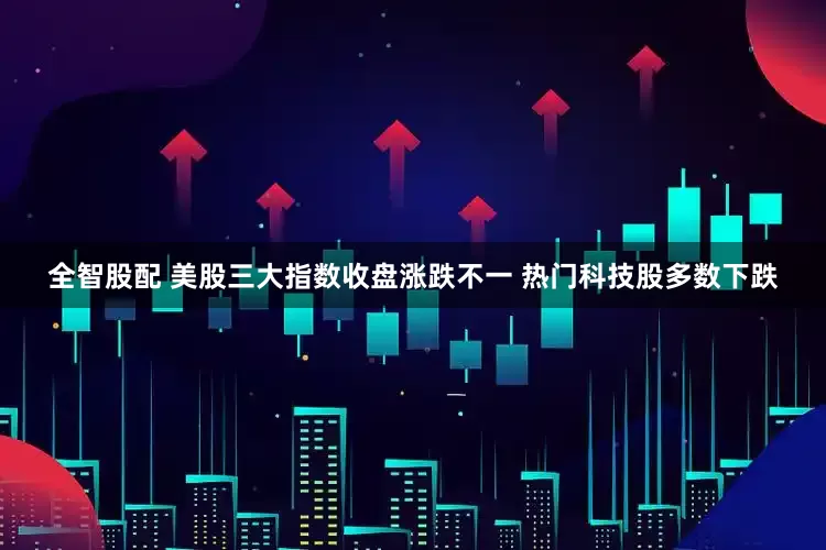 全智股配 美股三大指数收盘涨跌不一 热门科技股多数下跌