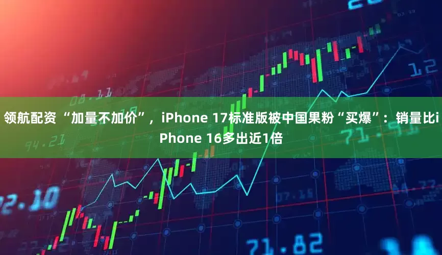 领航配资 “加量不加价”，iPhone 17标准版被中国果粉“买爆”：销量比iPhone 16多出近1倍