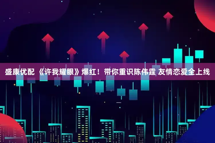 盛康优配 《许我耀眼》爆红！带你重识陈伟霆 友情恋爱全上线