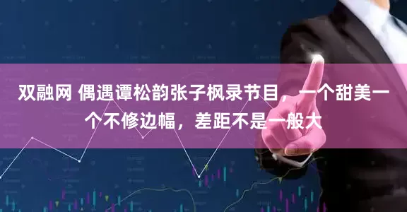 双融网 偶遇谭松韵张子枫录节目，一个甜美一个不修边幅，差距不是一般大