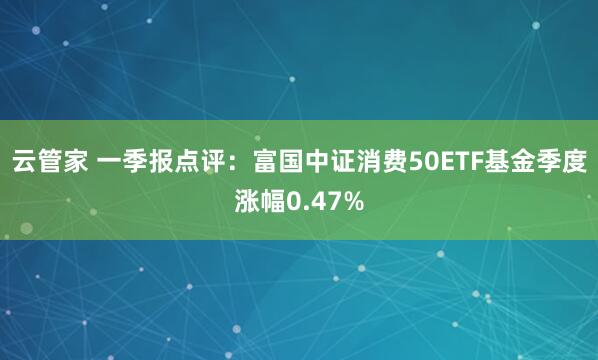 云管家 一季报点评：富国中证消费50ETF基金季度涨幅0.47%