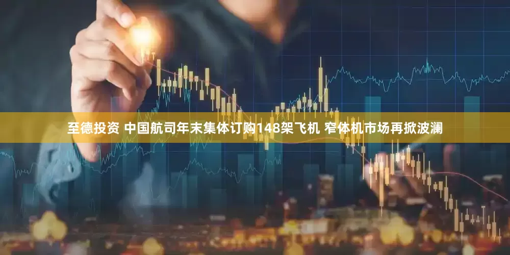 至德投资 中国航司年末集体订购148架飞机 窄体机市场再掀波澜