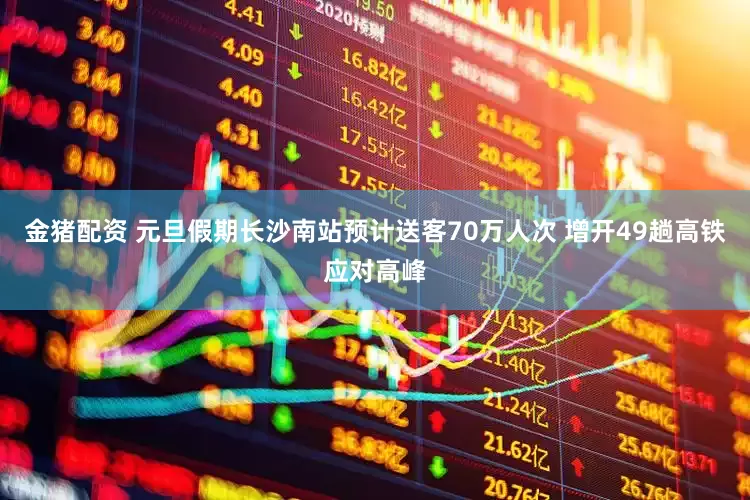 金猪配资 元旦假期长沙南站预计送客70万人次 增开49趟高铁应对高峰