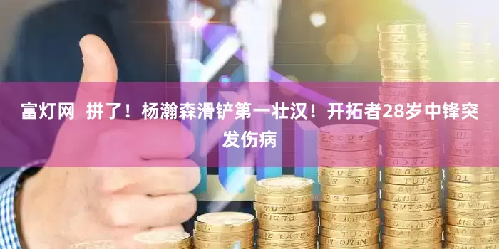 富灯网  拼了！杨瀚森滑铲第一壮汉！开拓者28岁中锋突发伤病