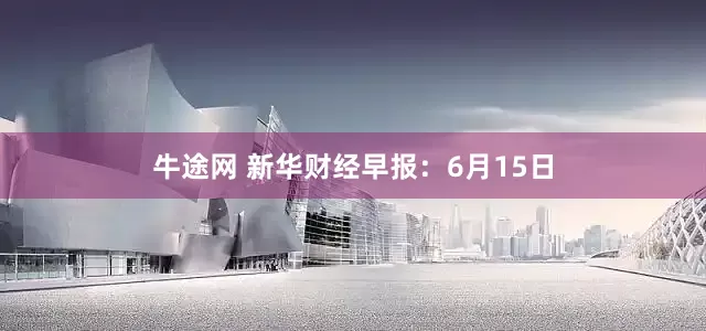 牛途网 新华财经早报：6月15日